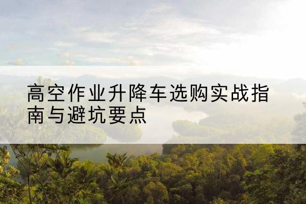 新昌升降车怎么选-高空作业升降车选购实战指南与避坑要点