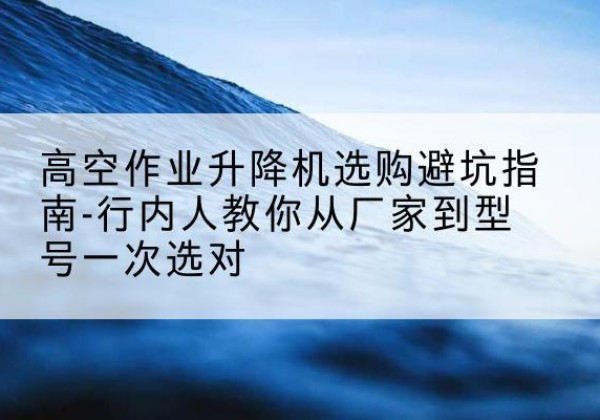 新昌升降平台厂家-高空作业升降机选购避坑指南-行内人教你从厂家到型号一次选对