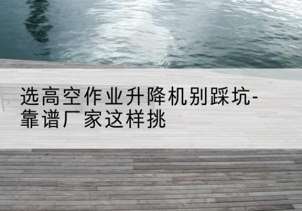 新昌剪叉式升降机厂家-选高空作业升降机别踩坑-靠谱厂家这样挑