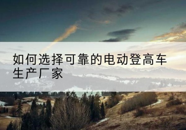 新昌电动登高车厂家-如何选择可靠的电动登高车生产厂家