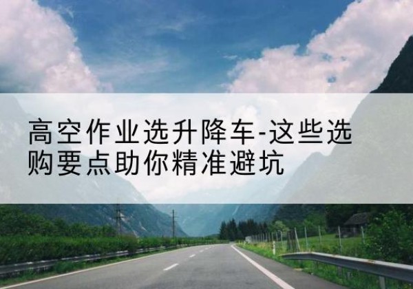 新昌升降车厂家-高空作业选升降车-这些选购要点助你*避坑