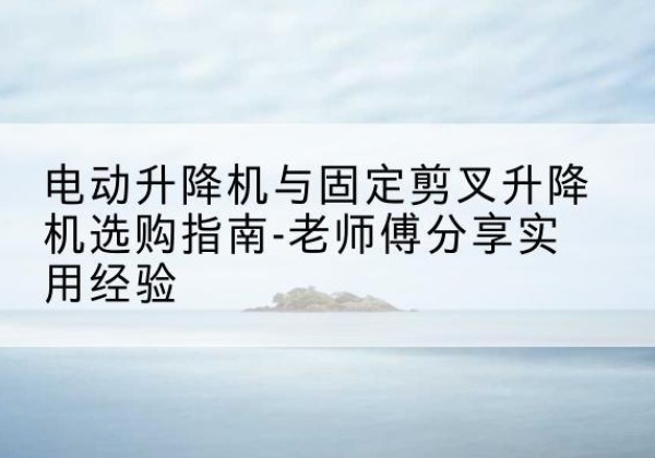 新昌电动升降机怎么选-电动升降机与固定剪叉升降机选购指南-老师傅分享实用经验