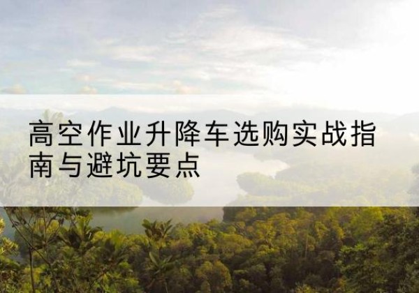 新昌升降车怎么选-高空作业升降车选购实战指南与避坑要点