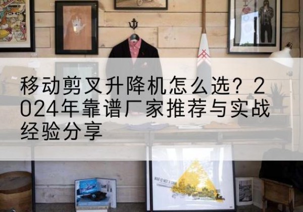 新昌升降平台厂家推荐-移动剪叉升降机怎么选？2024年靠谱厂家推荐与实战经验分享